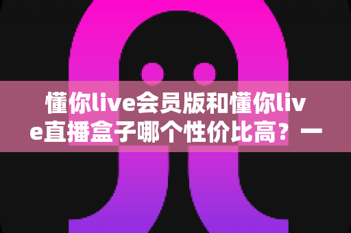 懂你live会员版和懂你live直播盒子哪个性价比高?一文看懂两者差异,帮你把钱花在刀刃上 懂你live会员版和懂你live直播盒子哪个性价比高?一文看懂两者差异,帮你把钱花在刀刃上