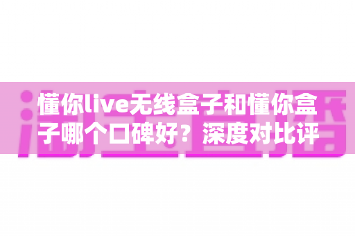 懂你live无线盒子和懂你盒子哪个口碑好?深度对比评测助你选对不踩坑 懂你live无线盒子和懂你盒子哪个口碑好?深度对比评测助你选对不踩坑