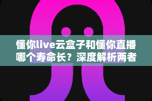 懂你live云盒子和懂你直播哪个寿命长?深度解析两者使用寿命差异与科学选择建议 懂你live云盒子和懂你直播哪个寿命长?深度解析两者使用寿命差异与科学选择建议
