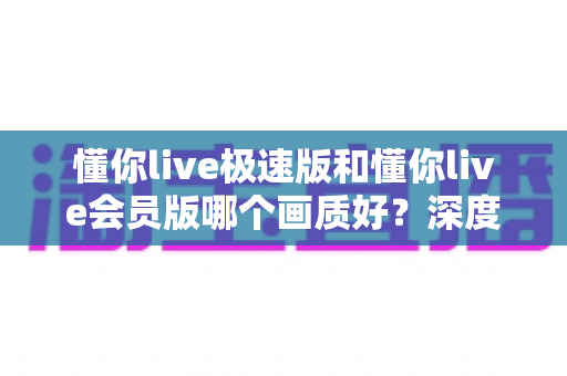 懂你live极速版和懂你live会员版哪个画质好?深度对比实测为你揭开真相 懂你live极速版和懂你live会员版哪个画质好?深度对比实测为你揭开真相