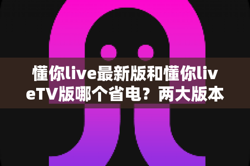 懂你live最新版和懂你liveTV版哪个省电?两大版本耗电深度对比与实用省电全攻略 懂你live最新版和懂你liveTV版哪个省电?两大版本耗电深度对比与实用省电全攻略