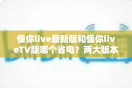 懂你live最新版和懂你liveTV版哪个省电?两大版本耗电深度对比与实用省电全攻略 懂你live最新版和懂你liveTV版哪个省电?两大版本耗电深度对比与实用省电全攻略