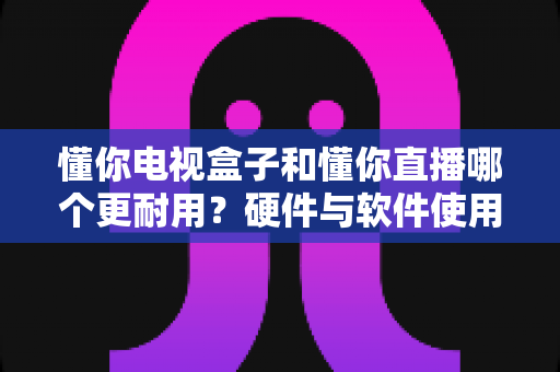 懂你电视盒子和懂你直播哪个更耐用?硬件与软件使用寿命全方位深度对比解析 懂你电视盒子和懂你直播哪个更耐用?硬件与软件使用寿命全方位深度对比解析