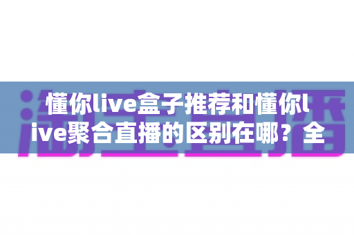懂你live盒子推荐和懂你live聚合直播的区别在哪？全面解析两者定位差异、功能对比与选择指南