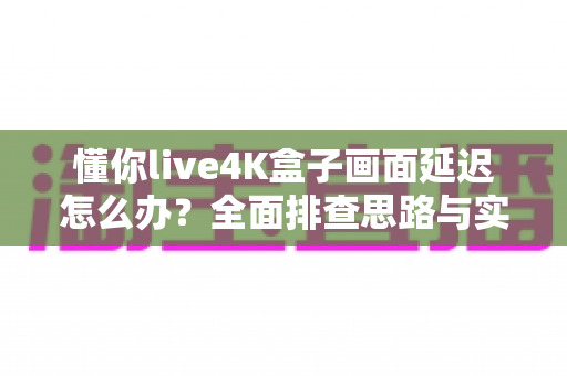 懂你live4K盒子画面延迟怎么办?全面排查思路与实用解决方案一次讲清 懂你live4K盒子画面延迟怎么办?全面排查思路与实用解决方案一次讲清