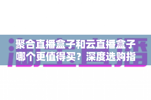 聚合直播盒子和云直播盒子哪个更值得买?深度选购指南帮你避开踩坑雷区 聚合直播盒子和云直播盒子哪个更值得买?深度选购指南帮你避开踩坑雷区