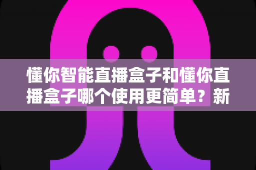 懂你智能直播盒子和懂你直播盒子哪个使用更简单？新手必看的易用性全面对比指南
