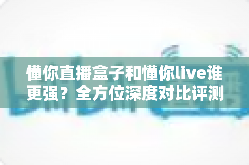 懂你直播盒子和懂你live谁更强?全方位深度对比评测,帮你选对直播装备 懂你直播盒子和懂你live谁更强?全方位深度对比评测,帮你选对直播装备