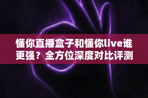 懂你直播盒子和懂你live谁更强?全方位深度对比评测,帮你选对直播装备 懂你直播盒子和懂你live谁更强?全方位深度对比评测,帮你选对直播装备
