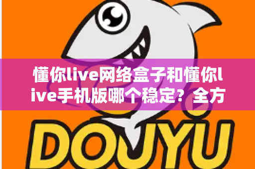 懂你live网络盒子和懂你live手机版哪个稳定?全方位深度对比与实用选择指南 懂你live网络盒子和懂你live手机版哪个稳定?全方位深度对比与实用选择指南