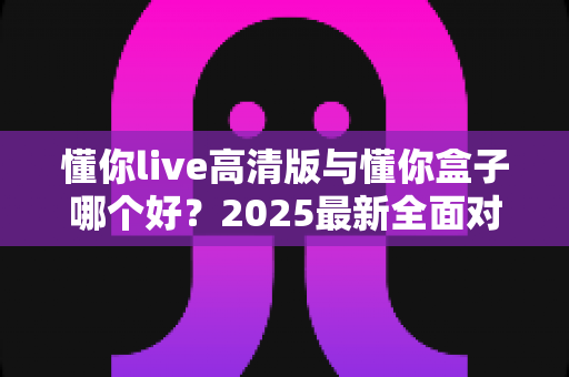 懂你live高清版与懂你盒子哪个好?2025最新全面对比评测,帮你选对不踩坑 懂你live高清版与懂你盒子哪个好?2025最新全面对比评测,帮你选对不踩坑