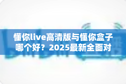 懂你live高清版与懂你盒子哪个好?2025最新全面对比评测,帮你选对不踩坑 懂你live高清版与懂你盒子哪个好?2025最新全面对比评测,帮你选对不踩坑