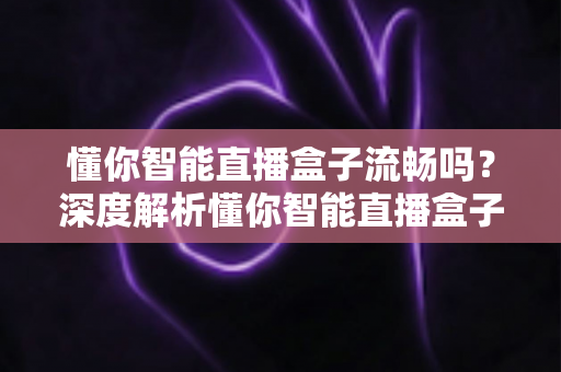 懂你智能直播盒子流畅吗?深度解析懂你智能直播盒子的流畅度与真实使用体验 懂你智能直播盒子流畅吗?深度解析懂你智能直播盒子的流畅度与真实使用体验