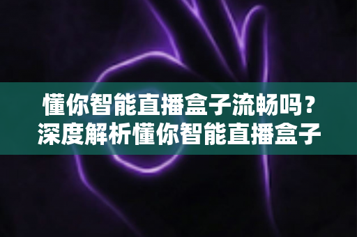 懂你智能直播盒子流畅吗?深度解析懂你智能直播盒子的流畅度与真实使用体验 懂你智能直播盒子流畅吗?深度解析懂你智能直播盒子的流畅度与真实使用体验