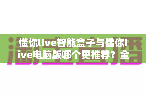 懂你live智能盒子与懂你live电脑版哪个更推荐？全面对比助你选对设备