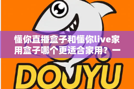 懂你直播盒子和懂你live家用盒子哪个更适合家用?一文看懂选购要点与真实体验差异 懂你直播盒子和懂你live家用盒子哪个更适合家用?一文看懂选购要点与真实体验差异