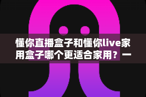 懂你直播盒子和懂你live家用盒子哪个更适合家用?一文看懂选购要点与真实体验差异 懂你直播盒子和懂你live家用盒子哪个更适合家用?一文看懂选购要点与真实体验差异