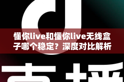 懂你live和懂你live无线盒子哪个稳定？深度对比解析，帮你选出最稳的直播方案