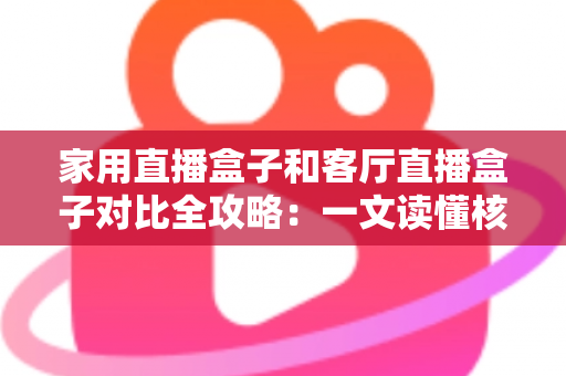 家用直播盒子和客厅直播盒子对比全攻略：一文读懂核心差异，帮你选对设备畅享高清直播新体验
