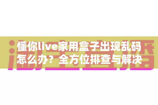 懂你live家用盒子出现乱码怎么办？全方位排查与解决指南助您快速恢复正常使用