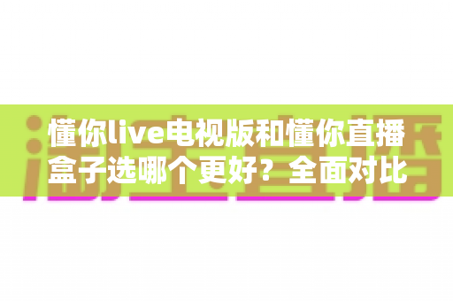 懂你live电视版和懂你直播盒子选哪个更好?全面对比评测与家庭观影选购指南 懂你live电视版和懂你直播盒子选哪个更好?全面对比评测与家庭观影选购指南
