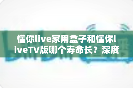 懂你live家用盒子和懂你liveTV版哪个寿命长?深度对比分析与延长寿命全攻略 懂你live家用盒子和懂你liveTV版哪个寿命长?深度对比分析与延长寿命全攻略