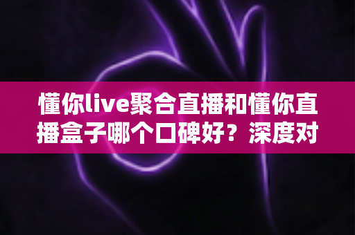 懂你live聚合直播和懂你直播盒子哪个口碑好?深度对比评测与实用选购指南 懂你live聚合直播和懂你直播盒子哪个口碑好?深度对比评测与实用选购指南