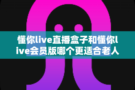 懂你live直播盒子和懂你live会员版哪个更适合老人用?中老年家庭选购全攻略 懂你live直播盒子和懂你live会员版哪个更适合老人用?中老年家庭选购全攻略
