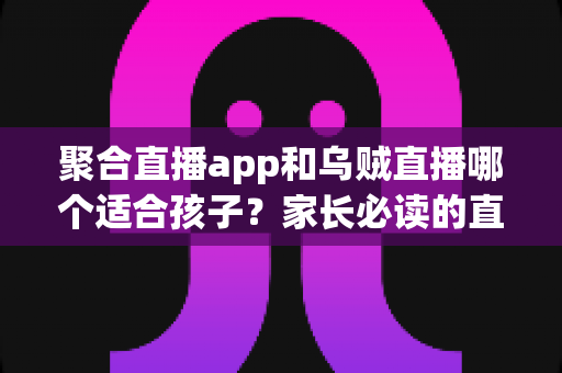 聚合直播app和乌贼直播哪个适合孩子?家长必读的直播软件选择与安全指南 聚合直播app和乌贼直播哪个适合孩子?家长必读的直播软件选择与安全指南