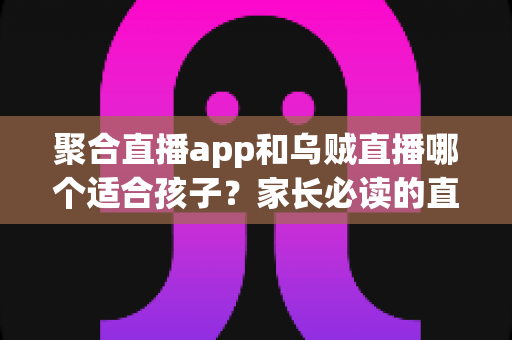 聚合直播app和乌贼直播哪个适合孩子?家长必读的直播软件选择与安全指南 聚合直播app和乌贼直播哪个适合孩子?家长必读的直播软件选择与安全指南