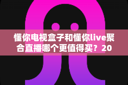 懂你电视盒子和懂你live聚合直播哪个更值得买?2025年超全选购指南深度测评 懂你电视盒子和懂你live聚合直播哪个更值得买?2025年超全选购指南深度测评