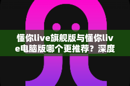 懂你live旗舰版与懂你live电脑版哪个更推荐？深度对比评测助你精准选型