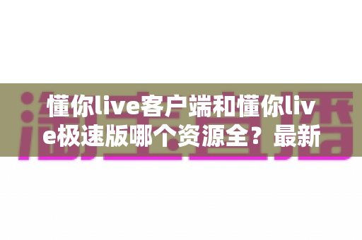 懂你live客户端和懂你live极速版哪个资源全？最新版本资源对比与选择全攻略