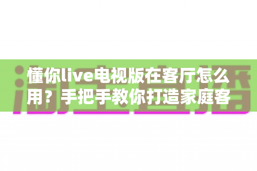 懂你live电视版在客厅怎么用?手把手教你打造家庭客厅大屏直播影院 懂你live电视版在客厅怎么用?手把手教你打造家庭客厅大屏直播影院