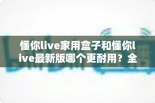 懂你live家用盒子和懂你live最新版哪个更耐用？全面对比两款设备的耐用性差异与实用选购指南