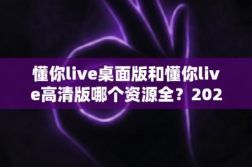 懂你live桌面版和懂你live高清版哪个资源全?2024最全对比解析帮你选对版本 懂你live桌面版和懂你live高清版哪个资源全?2024最全对比解析帮你选对版本