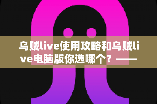 乌贼live使用攻略和乌贼live电脑版你选哪个？——移动端与电脑端全维度深度对比指南