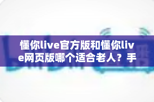 懂你live官方版和懂你live网页版哪个适合老人?手把手教您为长辈挑选最合适的版本 懂你live官方版和懂你live网页版哪个适合老人?手把手教您为长辈挑选最合适的版本
