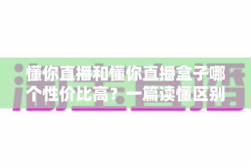 懂你直播和懂你直播盒子哪个性价比高？一篇读懂区别、价格与选购建议