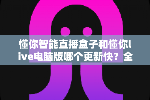 懂你智能直播盒子和懂你live电脑版哪个更新快?全面对比解析助你做出最佳选择 懂你智能直播盒子和懂你live电脑版哪个更新快?全面对比解析助你做出最佳选择