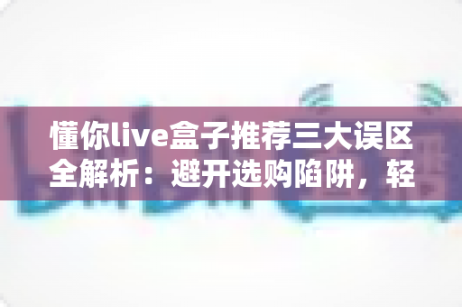 懂你live盒子推荐三大误区全解析:避开选购陷阱,轻松选对直播盒子不踩坑 懂你live盒子推荐三大误区全解析:避开选购陷阱,轻松选对直播盒子不踩坑