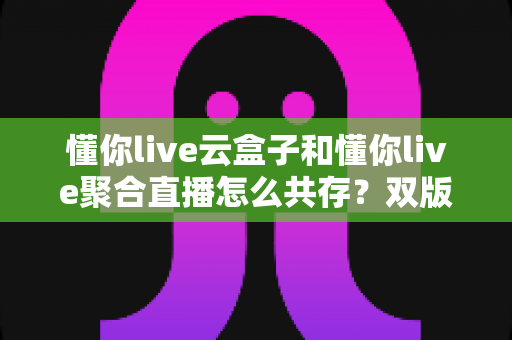 懂你live云盒子和懂你live聚合直播怎么共存?双版本安装配置与实用管理全指南 懂你live云盒子和懂你live聚合直播怎么共存?双版本安装配置与实用管理全指南