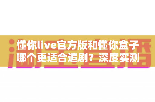 懂你live官方版和懂你盒子哪个更适合追剧?深度实测对比帮你找到最佳追剧利器 懂你live官方版和懂你盒子哪个更适合追剧?深度实测对比帮你找到最佳追剧利器