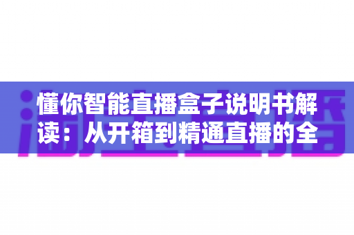 懂你智能直播盒子说明书解读:从开箱到精通直播的全方位实用指南 懂你智能直播盒子说明书解读:从开箱到精通直播的全方位实用指南