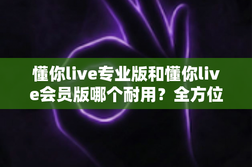懂你live专业版和懂你live会员版哪个耐用？全方位深度对比，教你选出更长久耐用的版本