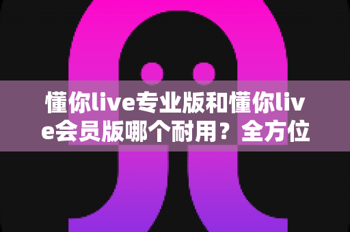 懂你live专业版和懂你live会员版哪个耐用？全方位深度对比，教你选出更长久耐用的版本