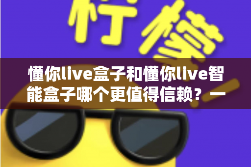 懂你live盒子和懂你live智能盒子哪个更值得信赖？一篇讲透选购要点与避坑指南
