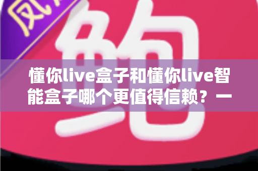 懂你live盒子和懂你live智能盒子哪个更值得信赖？一篇讲透选购要点与避坑指南