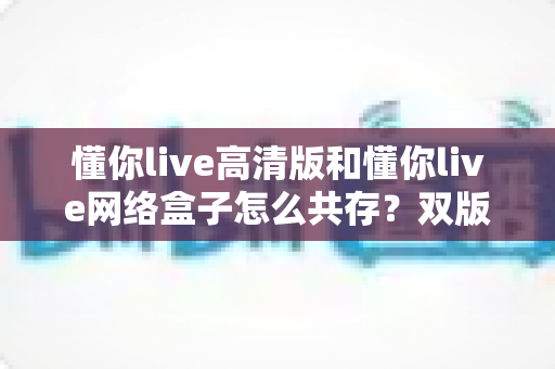 懂你live高清版和懂你live网络盒子怎么共存?双版本安装切换与管理的完整实用指南 懂你live高清版和懂你live网络盒子怎么共存?双版本安装切换与管理的完整实用指南