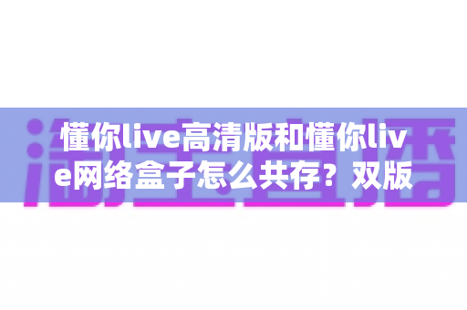 懂你live高清版和懂你live网络盒子怎么共存?双版本安装切换与管理的完整实用指南 懂你live高清版和懂你live网络盒子怎么共存?双版本安装切换与管理的完整实用指南
